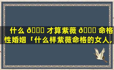 什么 🐕 才算紫薇 🕊 命格女性婚姻「什么样紫薇命格的女人,会有旺夫运,能够夫荣子贵」